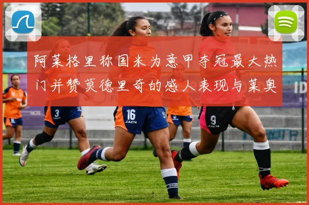 阿莱格里称国米为意甲夺冠最大热门并赞莫德里奇的感人表现与莱奥的务实转变