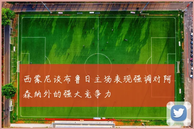 西蒙尼谈布鲁日主场表现强调对阿森纳外的强大竞争力