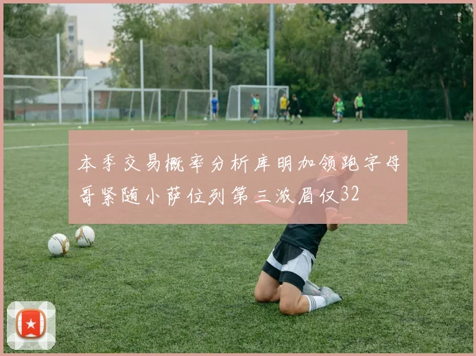 本季交易概率分析库明加领跑字母哥紧随小萨位列第三浓眉仅32