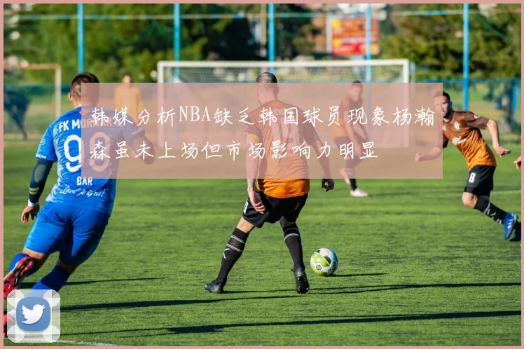 韩媒分析NBA缺乏韩国球员现象杨瀚森虽未上场但市场影响力明显