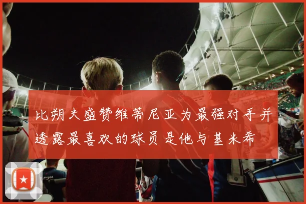 比朔夫盛赞维蒂尼亚为最强对手并透露最喜欢的球员是他与基米希
