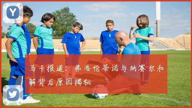 马卡报道：弗洛伦蒂诺与纳赛尔和解背后原因揭秘
