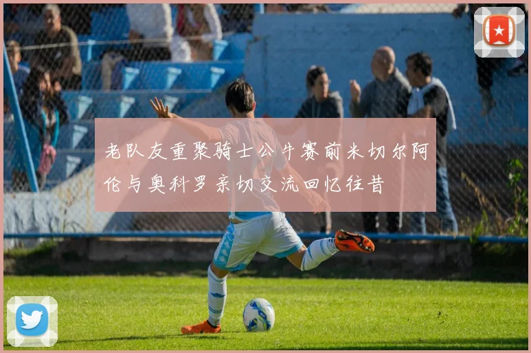 老队友重聚骑士公牛赛前米切尔阿伦与奥科罗亲切交流回忆往昔