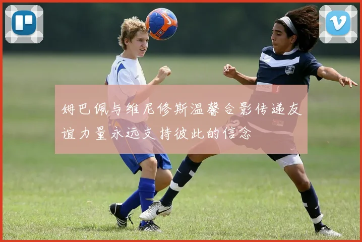 姆巴佩与维尼修斯温馨合影传递友谊力量永远支持彼此的信念