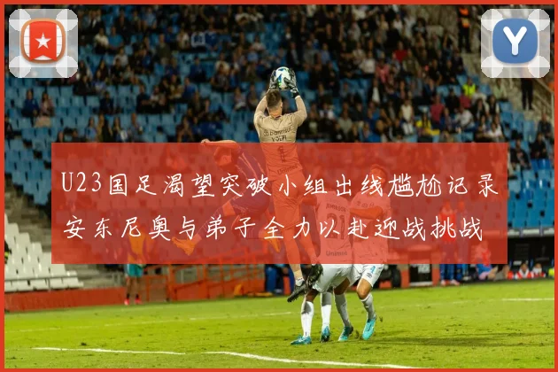 U23国足渴望突破小组出线尴尬记录安东尼奥与弟子全力以赴迎战挑战