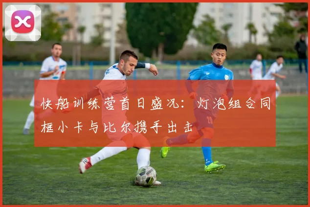 快船训练营首日盛况：灯泡组合同框小卡与比尔携手出击