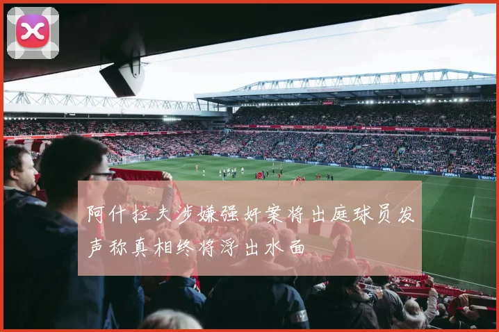 阿什拉夫涉嫌强奸案将出庭球员发声称真相终将浮出水面