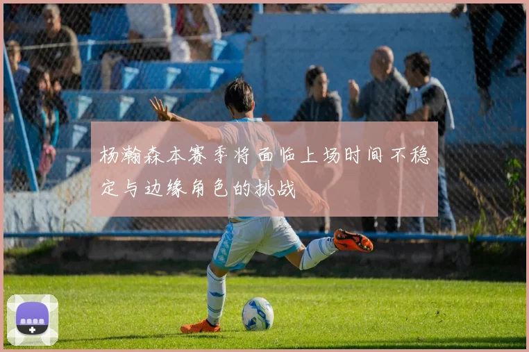 杨瀚森本赛季将面临上场时间不稳定与边缘角色的挑战