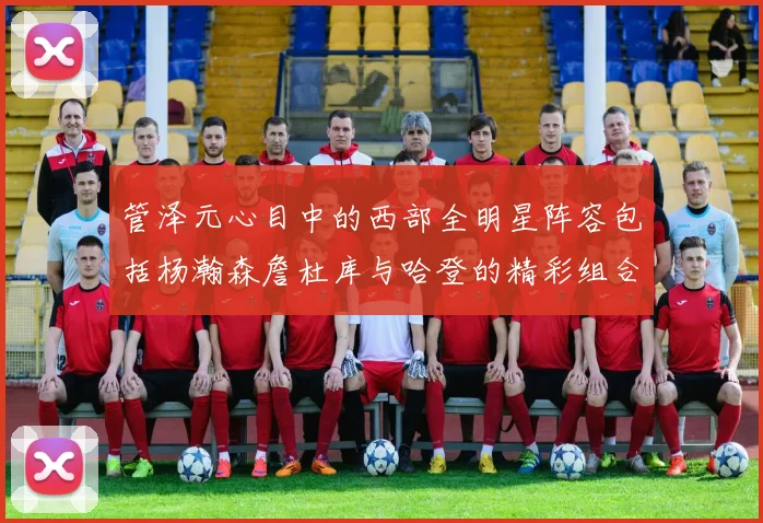 管泽元心目中的西部全明星阵容包括杨瀚森詹杜库与哈登的精彩组合
