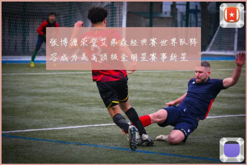 张博源荣登艾弗森经典赛世界队阵容成为美高顶级全明星赛事新星