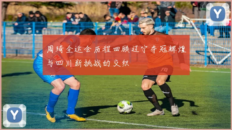 周琦全运会历程回顾辽宁夺冠辉煌与四川新挑战的交织