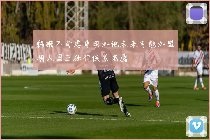 鹈鹕不考虑库明加他未来可能加盟湖人国王独行侠或老鹰