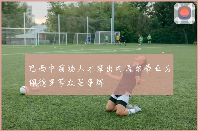 巴西中前场人才辈出内马尔蒂亚戈佩德罗等众星争辉