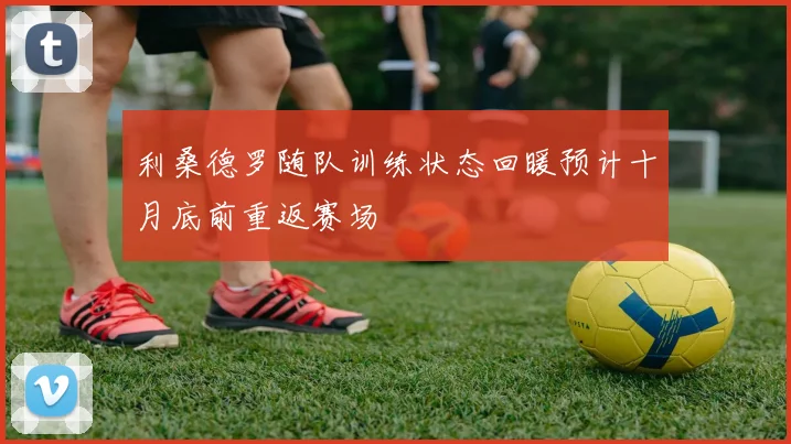 利桑德罗随队训练状态回暖预计十月底前重返赛场
