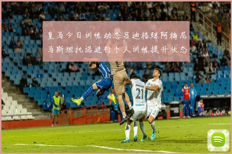 皇马今日训练动态吕迪格琼阿梅尼马斯坦托诺进行个人训练提升状态