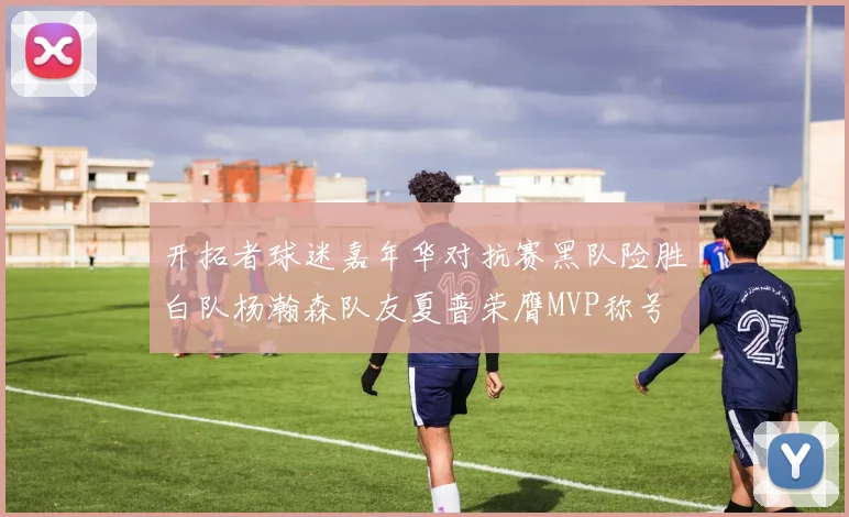 开拓者球迷嘉年华对抗赛黑队险胜白队杨瀚森队友夏普荣膺MVP称号