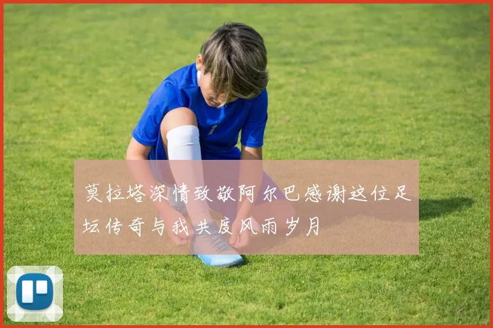 莫拉塔深情致敬阿尔巴感谢这位足坛传奇与我共度风雨岁月