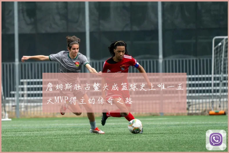 詹姆斯独占鳌头成篮球史上唯一五大MVP得主的传奇之路