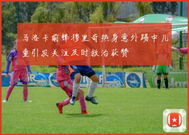 马洛卡前锋穆里奇热身意外踢中儿童引发关注及时救治获赞