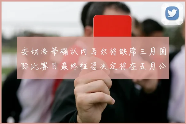 安切洛蒂确认内马尔将缺席三月国际比赛日最终征召决定将在五月公布