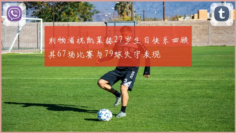 利物浦祝凯莱赫27岁生日快乐回顾其67场比赛与79球失守表现