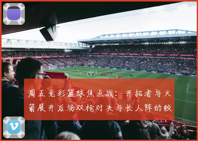 周五竞彩篮球焦点战：开拓者与火箭展开后场双枪对决与长人阵的较量