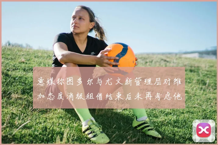 意媒称图多尔与尤文新管理层对维加态度消极租借结束后未再考虑他