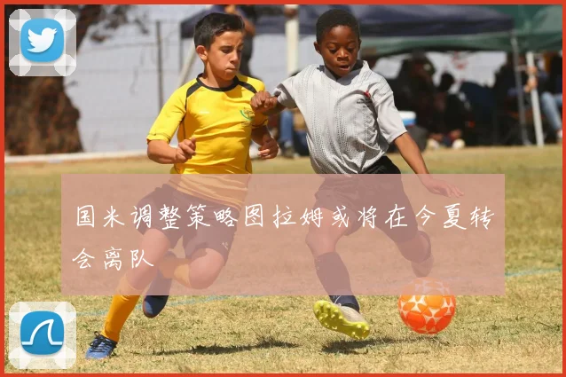 国米调整策略图拉姆或将在今夏转会离队