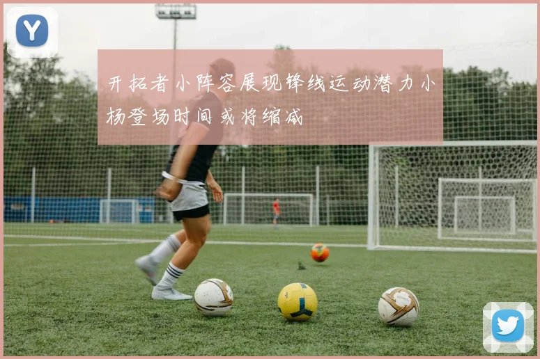 开拓者小阵容展现锋线运动潜力小杨登场时间或将缩减